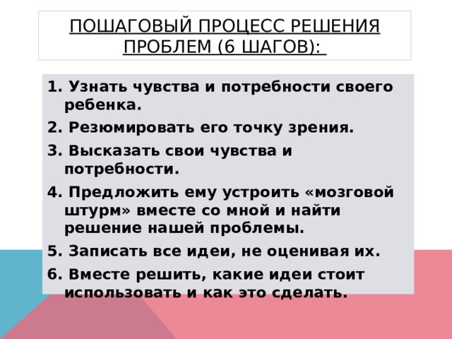 Пошаговый процесс решения проблем (6 шагов): 1. Узнать чувства и потребности своего ребенка. 2. Резюмировать его точку зрения. 3. Высказать свои чувства и потребности. 4. Предложить ему устроить «мозговой штурм» вместе со мной и найти решение нашей проблемы. 5. Записать все идеи, не оценивая их. 6. Вместе решить, какие идеи стоит использовать и как это сделать. 
