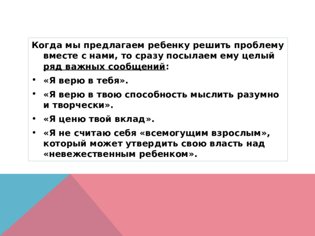 Когда мы предлагаем ребенку решить проблему вместе с нами, то сразу посылаем ему целый ряд важных сообщений : «Я верю в тебя». «Я верю в твою способность мыслить разумно и творчески». «Я ценю твой вклад». «Я не считаю себя «всемогущим взрослым», который может утвердить свою власть над «невежественным ребенком». 