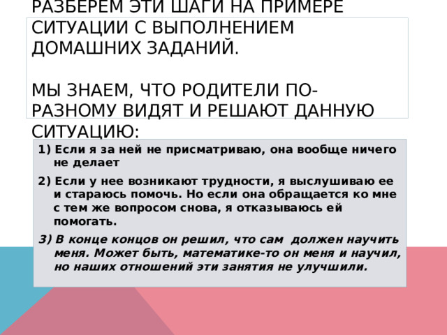  Разберем эти шаги на примере ситуации с выполнением домашних заданий.   Мы знаем, что родители по-разному видят и решают данную ситуацию:   1) Если я за ней не присматриваю, она вообще ничего не делает 2) Если у нее возникают трудности, я выслушиваю ее и стараюсь помочь. Но если она обращается ко мне с тем же вопросом снова, я отказываюсь ей помогать. 3) В конце концов он решил, что сам  должен научить меня. Может быть, математике-то он меня и научил, но наших отношений эти занятия не улучшили. 