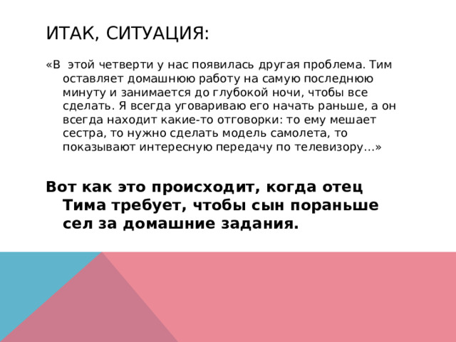 Итак, ситуация: «В этой четверти у нас появилась другая проблема. Тим оставляет домашнюю работу на самую последнюю минуту и занимается до глубокой ночи, чтобы все сделать. Я всегда уговариваю его начать раньше, а он всегда находит какие-то отговорки: то ему мешает сестра, то нужно сделать модель самолета, то показывают интересную передачу по телевизору…»  Вот как это происходит, когда отец Тима требует, чтобы сын пораньше сел за домашние задания.   