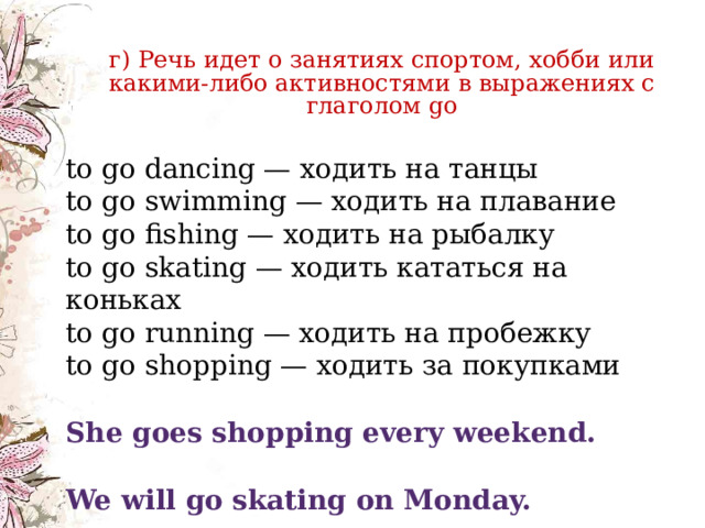     г) Речь идет о занятиях спортом, хобби или какими-либо активностями в выражениях с глаголом go г) Речь идет о занятиях спортом, хобби или какими-либо активностями в выражениях с глаголом go to go dancing — ходить на танцы  to go swimming — ходить на плавание  to go fishing — ходить на рыбалку  to go skating — ходить кататься на коньках  to go running — ходить на пробежку  to go shopping — ходить за покупками She goes shopping every weekend. We will go skating on Monday. 