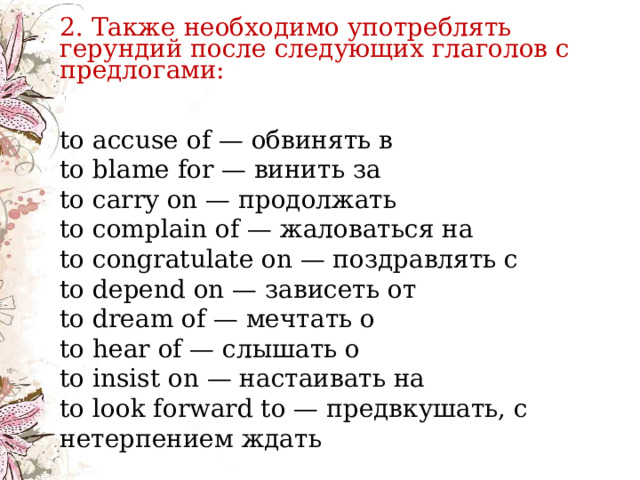    2. Также необходимо употреблять герундий после следующих глаголов с предлогами: to accuse of — обвинять в  to blame for — винить за  to carry on — продолжать  to complain of — жаловаться на  to congratulate on — поздравлять с  to depend on — зависеть от  to dream of — мечтать о  to hear of — слышать о  to insist on — настаивать на  to look forward to — предвкушать, с нетерпением ждать   