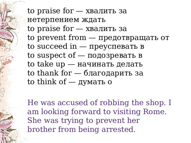    to praise for — хвалить за  нетерпением ждать  to praise for — хвалить за  to prevent from — предотвращать от  to succeed in — преуспевать в  to suspect of — подозревать в  to take up — начинать делать  to thank for — благодарить за  to think of — думать о He was accused of robbing the shop. I am looking forward to visiting Rome.  She was trying to prevent her brother from being arrested. 