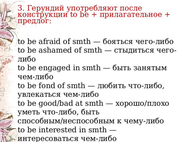    3. Герундий употребляют после конструкции to be + прилагательное + предлог: to be afraid of smth — бояться чего-либо  to be ashamed of smth — стыдиться чего-либо  to be engaged in smth — быть занятым чем-либо  to be fond of smth — любить что-либо, увлекаться чем-либо  to be good/bad at smth — хорошо/плохо уметь что-либо, быть способным/неспособным к чему-либо  to be interested in smth — интересоваться чем-либо   