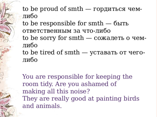    to be proud of smth — гордиться чем-либо  to be responsible for smth — быть ответственным за что-либо  to be sorry for smth — сожалеть о чем-либо  to be tired of smth — уставать от чего-либо You are responsible for keeping the room tidy. Are you ashamed of making all this noise? They are really good at painting birds and animals. 