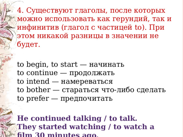    4. Существуют глаголы, после которых можно использовать как герундий, так и инфинитив (глагол с частицей to). При этом никакой разницы в значении не будет. to begin, to start — начинать  to continue — продолжать  to intend — намереваться  to bother — стараться что-либо сделать  to prefer — предпочитать He continued talking / to talk.  They started watching / to watch a film 30 minutes ago. 