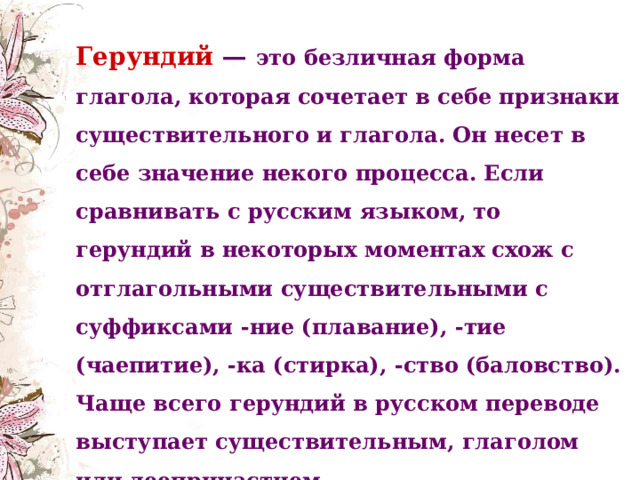 Герундий — это безличная форма глагола, которая сочетает в себе признаки существительного и глагола. Он несет в себе значение некого процесса. Если сравнивать с русским языком, то герундий в некоторых моментах схож с отглагольными существительными с суффиксами -ние (плавание), -тие (чаепитие), -ка (стирка), -ство (баловство). Чаще всего герундий в русском переводе выступает существительным, глаголом или деепричастием.    