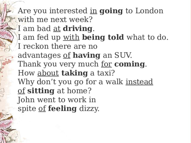    Are you interested  in   going  to London with me next week?  I am bad  at   driving .  I am fed up  with   being told  what to do.  I reckon there are no advantages  of   having  an SUV.  Thank you very much  for   coming .  How  about   taking  a taxi?  Why don’t you go for a walk  instead of   sitting  at home?  John went to work in spite  of   feeling  dizzy.   