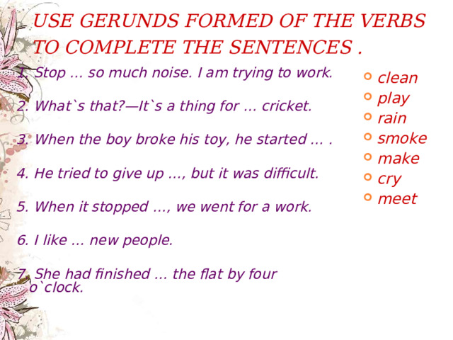 USE GERUNDS FORMED OF THE VERBS TO COMPLETE THE SENTENCES .  1. Stop … so much noise. I am trying to work.  2. What`s that?—It`s a thing for … cricket.  3. When the boy broke his toy, he started … .  4. He tried to give up …, but it was difficult.  5. When it stopped …, we went for a work.  6. I like … new people.  7. She had finished … the flat by four o`clock. clean play rain smoke make cry meet   