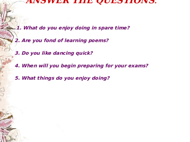 ANSWER THE QUESTIONS .     1. What do you e njoy doing in spare time?  2. Are you fond of learning poems?  3. Do you like dancing quick?  4. When will you begin preparing for your exams?  5. What things do you enjoy doing?  