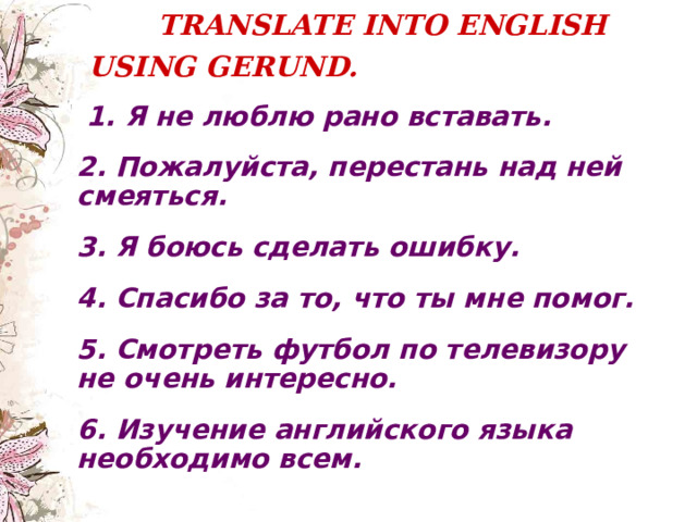  TRANSLATE INTO ENGLISH USING GERUND.    1. Я не люблю рано вставать.  2. Пожалуйста, перестань над ней смеяться.  3. Я боюсь сделать ошибку.  4. Спасибо за то,  что ты мне помог.  5. Смотреть футбол по телевизору не очень интересно.  6. Изучение английского языка необходимо всем.  