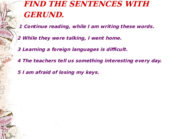 FIND THE SENTENCES WITH GERUND.     1 Continue reading, while I am writing these words.  2 While they were talking, I went home.  3 Learning a foreign languages is difficult.  4 The teachers tell us something interesting every day.  5 I am afraid of losing my keys. 