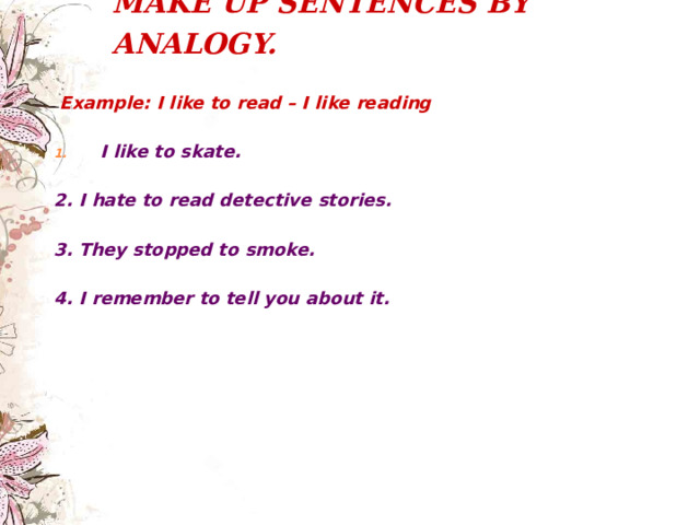 MAKE UP SENTENCES BY ANALOGY.     Example: I like to read – I like reading  I like to skate.  2 . I hate to read detective stories.  3 . They stopped to smoke.  4 . I remember to tell you about it. 