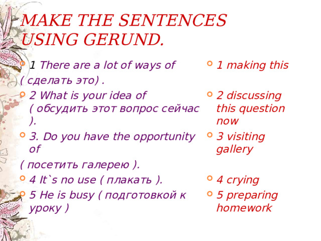 MAKE THE SENTENCES USING G ERUND.  1 There are a lot of ways of 1 making this ( сделать это) .  2 What is your idea of ( обсудить этот вопрос сейчас ). 3. Do you have the opportunity of 2 discussing this question now 3 visiting gallery ( посетить галерею ).  4 It`s no use ( плакать ). 5 He is busy ( подготовкой к уроку ) 4 crying 5 preparing homework   