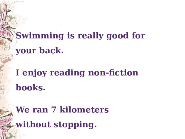  Swimming is really good for your back. I enjoy reading non-fiction books. We ran 7 kilometers without stopping.  