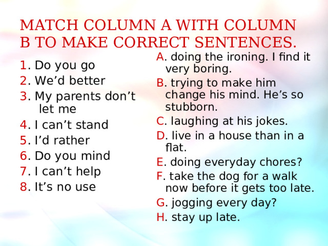 MATCH COLUMN A WITH COLUMN B TO MAKE CORRECT SENTENCES. A . doing the ironing. I find it very boring. B . trying to make him change his mind. He’s so stubborn. C . laughing at his jokes. D . live in a house than in a flat. E . doing everyday chores? F . take the dog for a walk now before it gets too late. G . jogging every day? H . stay up late. 1 . Do you go 2 . We’d better 3 . My parents don’t let me 4 . I can’t stand 5 . I’d rather 6 . Do you mind 7 . I can’t help 8 . It’s no use 