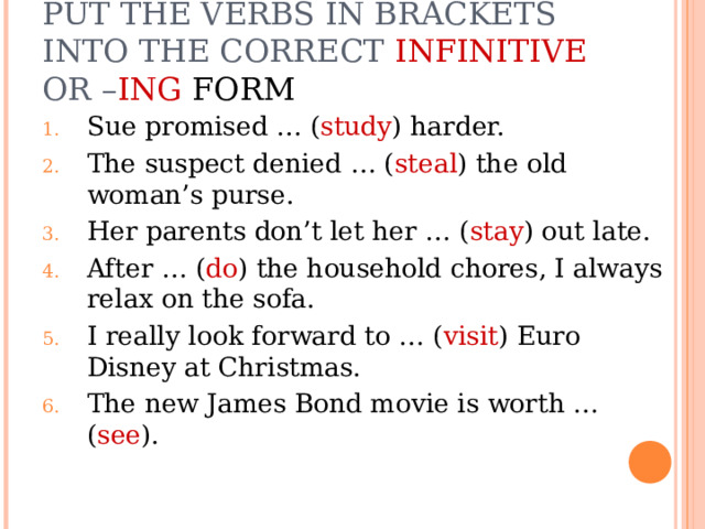 PUT THE VERBS IN BRACKETS INTO THE CORRECT INFINITIVE OR – ING FORM Sue promised … ( study ) harder. The suspect denied … ( steal ) the old woman’s purse. Her parents don’t let her … ( stay ) out late. After … ( do ) the household chores, I always relax on the sofa. I really look forward to … ( visit ) Euro Disney at Christmas. The new James Bond movie is worth … ( see ). 
