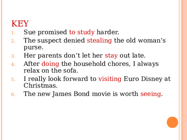 KEY Sue promised to study harder. The suspect denied stealing the old woman’s purse. Her parents don’t let her stay out late. After doing the household chores, I always relax on the sofa. I really look forward to visiting Euro Disney at Christmas. The new James Bond movie is worth seeing . 