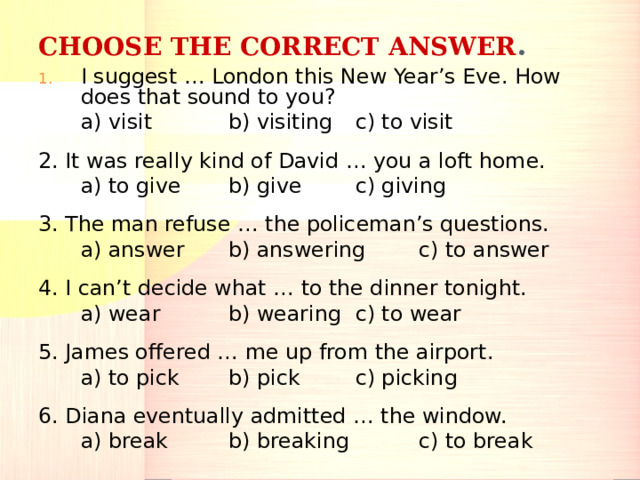 CHOOSE THE CORRECT ANSWER . I suggest … London this New Year’s Eve. How does that sound to you?  a) visit   b) visiting   c) to visit 2. It was really kind of David … you a loft home.  a) to give  b) give   c) giving 3. The man refuse … the policeman’s questions.  a) answer  b) answering  c) to answer 4. I can’t decide what … to the dinner tonight.  a) wear   b) wearing   c) to wear 5. James offered … me up from the airport.  a) to pick  b) pick   c) picking 6. Diana eventually admitted … the window.  a) break   b) breaking   c) to break 