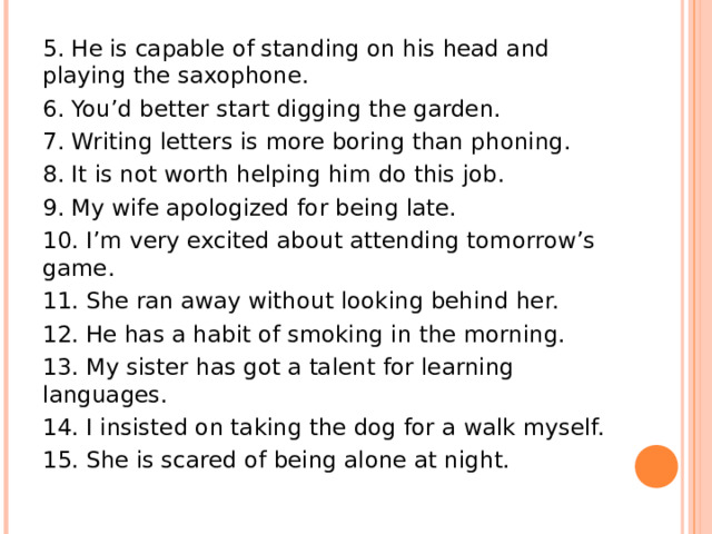 5. He is capable of standing on his head and playing the saxophone. 6. You’d better start digging the garden. 7. Writing letters is more boring than phoning. 8. It is not worth helping him do this job. 9. My wife apologized for being late. 10. I’m very excited about attending tomorrow’s game. 11. She ran away without looking behind her. 12. He has a habit of smoking in the morning. 13. My sister has got a talent for learning languages. 14. I insisted on taking the dog for a walk myself. 15. She is scared of being alone at night. 