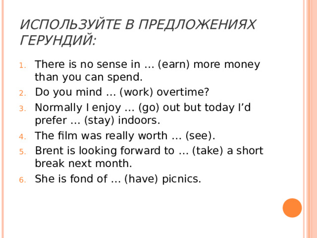 ИСПОЛЬЗУЙТЕ В ПРЕДЛОЖЕНИЯХ ГЕРУНДИЙ: There is no sense in … (earn) more money than you can spend. Do you mind … (work) overtime? Normally I enjoy … (go) out but today I’d prefer … (stay) indoors. The film was really worth … (see). Brent is looking forward to … (take) a short break next month. She is fond of … (have) picnics. 