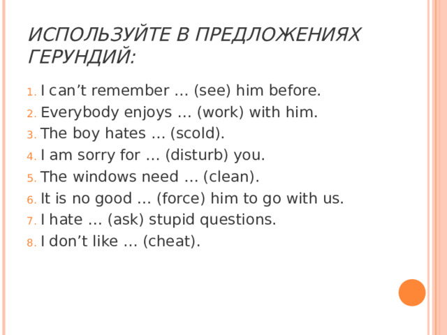 ИСПОЛЬЗУЙТЕ В ПРЕДЛОЖЕНИЯХ ГЕРУНДИЙ: I can’t remember … (see) him before. Everybody enjoys … (work) with him. The boy hates … (scold). I am sorry for … (disturb) you. The windows need … (clean). It is no good … (force) him to go with us. I hate … (ask) stupid questions. I don’t like … (cheat). 