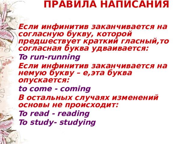  ПРАВИЛА НАПИСАНИЯ    Если инфинитив заканчивается на согласную букву, которой предшествует краткий гласный,то согласная буква удваивается:  To run-running Если инфинитив заканчивается на немую букву – е,эта буква опускается: to come - coming  В остальных случаях изменений основы не происходит: To read - reading To study- studying   