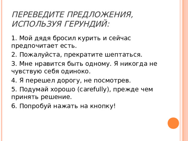 ПЕРЕВЕДИТЕ ПРЕДЛОЖЕНИЯ, ИСПОЛЬЗУЯ ГЕРУНДИЙ: 1. Мой дядя бросил курить и сейчас предпочитает есть. 2. Пожалуйста, прекратите шептаться. 3. Мне нравится быть одному. Я никогда не чувствую себя одиноко. 4. Я перешел дорогу, не посмотрев. 5. Подумай хорошо (carefully), прежде чем принять решение. 6. Попробуй нажать на кнопку! 