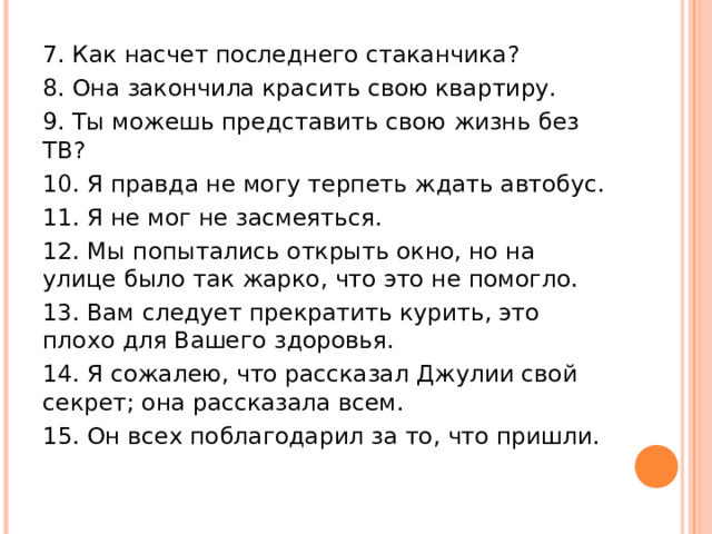 7. Как насчет последнего стаканчика? 8. Она закончила красить свою квартиру. 9. Ты можешь представить свою жизнь без ТВ? 10. Я правда не могу терпеть ждать автобус. 11. Я не мог не засмеяться. 12. Мы попытались открыть окно, но на улице было так жарко, что это не помогло. 13. Вам следует прекратить курить, это плохо для Вашего здоровья. 14. Я сожалею, что рассказал Джулии свой секрет; она рассказала всем. 15. Он всех поблагодарил за то, что пришли. 
