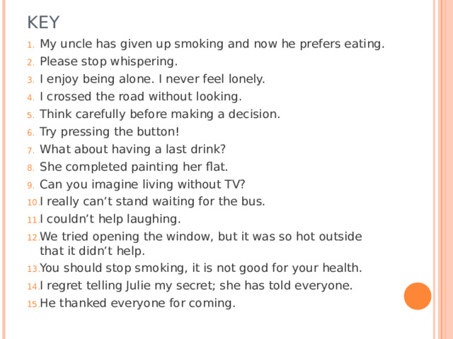 KEY My uncle has given up smoking and now he prefers eating. Please stop whispering. I enjoy being alone. I never feel lonely. I crossed the road without looking. Think carefully before making a decision. Try pressing the button! What about having a last drink? She completed painting her flat. Can you imagine living without TV? I really can’t stand waiting for the bus. I couldn’t help laughing. We tried opening the window, but it was so hot outside that it didn’t help. You should stop smoking, it is not good for your health. I regret telling Julie my secret; she has told everyone. He thanked everyone for coming. 