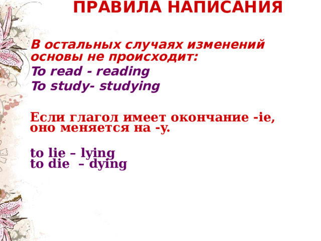  ПРАВИЛА НАПИСАНИЯ    В остальных случаях изменений основы не происходит: To read - reading To study- studying   Если глагол имеет окончание -ie, оно меняется на -y. to lie – lying  to die – dying  