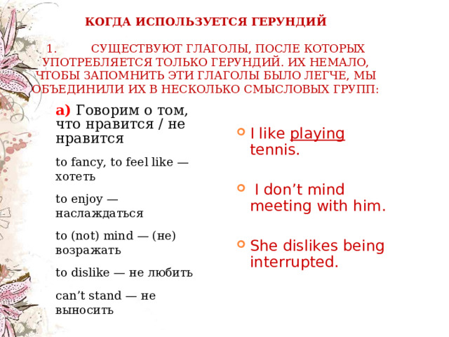    КОГДА ИСПОЛЬЗУЕТСЯ ГЕРУНДИЙ   1.  СУЩЕСТВУЮТ ГЛАГОЛЫ, ПОСЛЕ КОТОРЫХ УПОТРЕБЛЯЕТСЯ ТОЛЬКО ГЕРУНДИЙ. ИХ НЕМАЛО, ЧТОБЫ ЗАПОМНИТЬ ЭТИ ГЛАГОЛЫ БЫЛО ЛЕГЧЕ, МЫ ОБЪЕДИНИЛИ ИХ В НЕСКОЛЬКО СМЫСЛОВЫХ ГРУПП: а)  Говорим о том, что нравится / не нравится а)  Говорим о том, что нравится / не нравится to fancy, to feel like — хотеть to enjoy — наслаждаться to (not) mind — (не) возражать to dislike — не любить can’t stand — не выносить to fancy, to feel like — хотеть to enjoy — наслаждаться to (not) mind — (не) возражать to dislike — не любить can’t stand — не выносить  I like playing tennis.   I don’t mind meeting with him.  She dislikes being interrupted. 