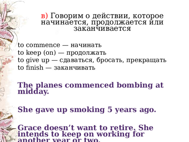     в) Говорим о действии, которое начинается, продолжается или заканчивается в) Говорим о действии, которое начинается, продолжается или заканчивается to commence — начинать  to keep (on) — продолжать  to give up — сдаваться, бросать, прекращать  to finish — заканчивать The planes commenced bombing at midday. She gave up smoking 5 years ago. Grace doesn’t want to retire. She intends to keep on working for another year or two. 