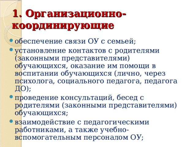 1. Организационно-координирующие обеспечение связи ОУ с семьей; установление контактов с родителями (законными представителями) обучающихся, оказание им помощи в воспитании обучающихся (лично, через психолога, социального педагога, педагога ДО); проведение консультаций, бесед с родителями (законными представителями) обучающихся; взаимодействие с педагогическими работниками, а также учебно-вспомогательным персоналом ОУ;  