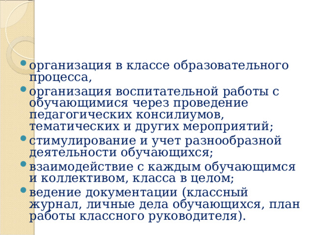 организация в классе образовательного процесса, организация воспитательной работы с обучающимися через проведение педагогических консилиумов, тематических и других мероприятий; стимулирование и учет разнообразной деятельности обучающихся; взаимодействие с каждым обучающимся и коллективом, класса в целом; ведение документации (классный журнал, личные дела обучающихся, план работы классного руководителя).   