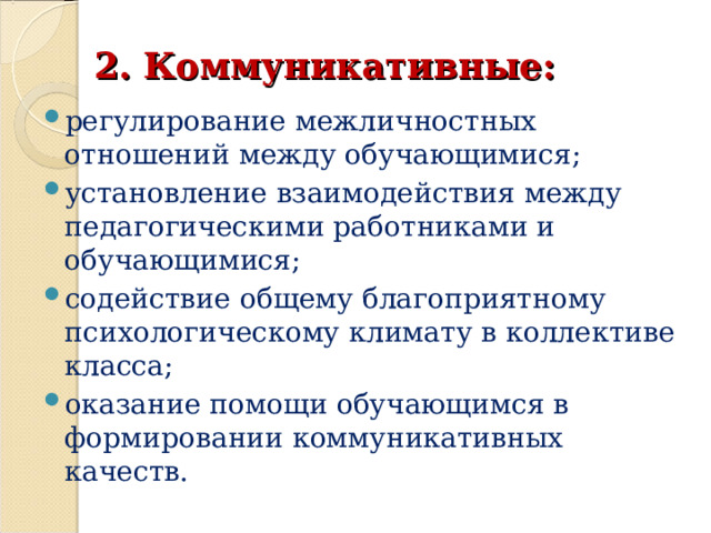 2. Коммуникативные: регулирование межличностных отношений между обучающимися; установление взаимодействия между педагогическими работниками и обучающимися; содействие общему благоприятному психологическому климату в коллективе класса; оказание помощи обучающимся в формировании коммуникативных качеств.  