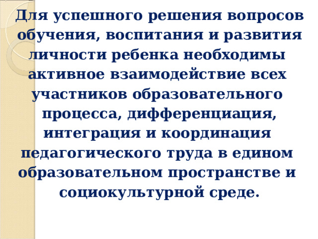 Для успешного решения вопросов обучения, воспитания и развития личности ребенка необходимы активное взаимодействие всех участников образовательного процесса, дифференциация, интеграция и координация педагогического труда в едином образовательном пространстве и социокультурной среде.  