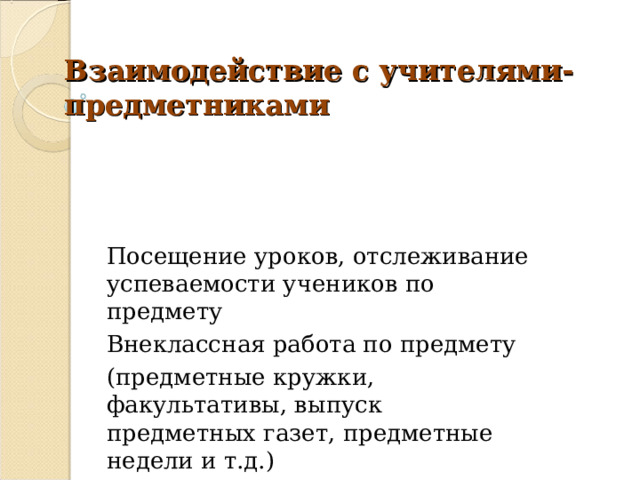 Взаимодействие с учителями-предметниками Посещение уроков, отслеживание успеваемости учеников по предмету Внеклассная работа по предмету (предметные кружки, факультативы, выпуск предметных газет, предметные недели и т.д.) 
