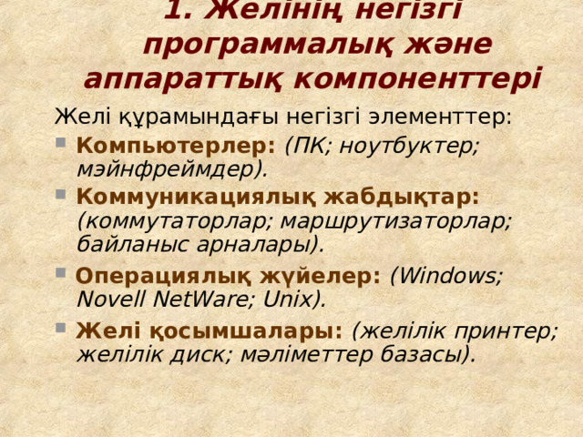 1. Желінің негізгі программ алық  және аппарат тық компонент тері  Желі құрамындағы негізгі элемент тер : Компьютер лер :  (ПК; ноутбук тер ; мэйнфрейм дер ). Коммуникаци ялық жабдықтар :  (коммутатор лар ; маршрутизатор лар ; байланыс арналары ).  Операци ялық жүйелер :  ( Windows; Novell NetWare; Unix ) . Желі қосымшалары :  ( желілік принтер; желілік диск; мәліметтер баз ас ы).   