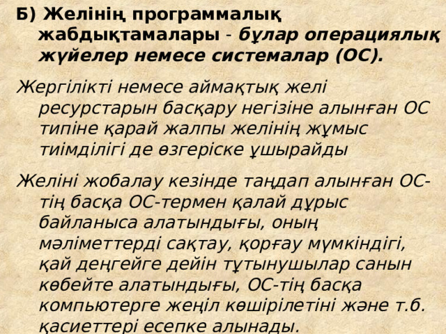 Б) Желінің программ алық жабдықтамалары -  бұлар операци ялық  жүйелер немесе системалар (ОС).  Жергілікті немесе аймақтық желі ресурстарын басқару негізіне алынған ОС типіне қарай жалпы желінің жұмыс тиімділігі де өзгеріске ұшырайды Желіні жобалау кезінде таңдап алынған ОС-тің басқа ОС-термен қалай дұрыс байланыса алатындығы, оның мәліметтерді сақтау, қорғау мүмкіндігі, қай деңгейге дейін тұтынушылар санын көбейте алатындығы, ОС-тің басқа компьютерге жеңіл көшірілетіні және т.б. қасиеттері есепке алынады.  