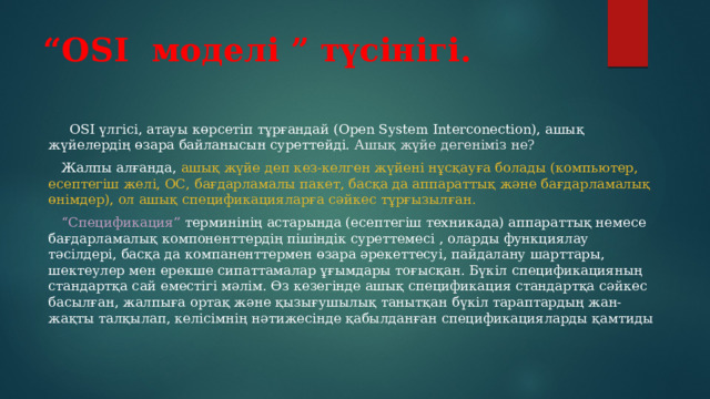 “ OSI моделі ” түсінігі.  OSI үлгісі, атауы көрсетіп тұрғандай (Open System Interconection), ашық жүйелердің өзара байланысын суреттейді. Ашық жүйе дегеніміз не?  Жалпы алғанда, ашық жүйе деп кез-келген жүйені нұсқауға болады (компьютер, есептегіш желі, ОС, бағдарламалы пакет, басқа да аппараттық және бағдарламалық өнімдер), ол ашық спецификацияларға сәйкес тұрғызылған.  “ Спецификация” терминінің астарында (есептегіш техникада) аппараттық немесе бағдарламалық компоненттердің пішіндік суреттемесі , оларды функциялау тәсілдері, басқа да компаненттермен өзара әрекеттесуі, пайдалану шарттары, шектеулер мен ерекше сипаттамалар ұғымдары тоғысқан. Бүкіл спецификацияның стандартқа сай еместігі мәлім. Өз кезегінде ашық спецификация стандартқа сәйкес басылған, жалпыға ортақ және қызығушылық танытқан бүкіл тараптардың жан-жақты талқылап, келісімнің нәтижесінде қабылданған спецификацияларды қамтиды 
