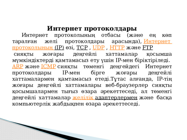 Интернет протоколдары  Интернет протоколының отбасы (және ең көп таралған желі протоколдары арасында),  Интернет протоколының (IP)  өзі,  TCP  ,  UDP  ,  HTTP  және  FTP  сияқты жоғары деңгейлі хаттамалар қосымша мүмкіндіктерді қамтамасыз ету үшін IP-мен біріктіріледі.  ARP  және  ICMP  сияқты төменгі деңгейдегі Интернет протоколдары IP-мен бірге жоғары деңгейлі хаттамалармен қамтамасыз етеді.Тұтас алғанда, IP-тің жоғары деңгейлі хаттамалары веб-браузерлер сияқты қосымшалармен тығыз өзара әрекеттеседі, ал төменгі деңгейлі хаттамалар  желілік  адаптерлермен  және басқа компьютерлік жабдықпен өзара әрекеттеседі . 