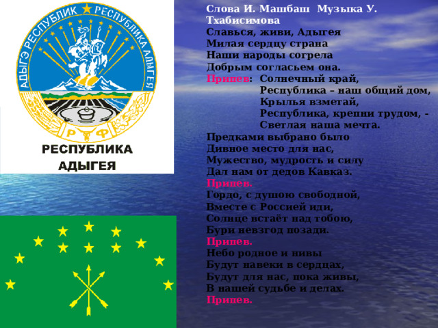 Слова И. Машбаш Музыка У. Тхабисимова Славься, живи, Адыгея Милая сердцу страна Наши народы согрела Добрым согласьем она. Припев : Солнечный край,  Республика – наш общий дом,  Крылья взметай,  Республика, крепни трудом, -  Светлая наша мечта. Предками выбрано было Дивное место для нас, Мужество, мудрость и силу Дал нам от дедов Кавказ. Припев. Гордо, с душою свободной, Вместе с Россией иди, Солнце встаёт над тобою, Бури невзгод позади. Припев. Небо родное и нивы Будут навеки в сердцах, Будут для нас, пока живы, В нашей судьбе и делах. Припев.  