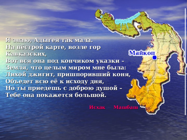   Я знаю, Адыгея так мала. На пёстрой карте, возле гор Кавказских, Вот вся она под кончиком указки – Земля, что целым миром мне была: Лихой джигит, пришпоривший коня, Объедет всю её к исходу дня, Но ты приедешь с доброю душой – Тебе она покажется большой.   Исхак Машбаш 