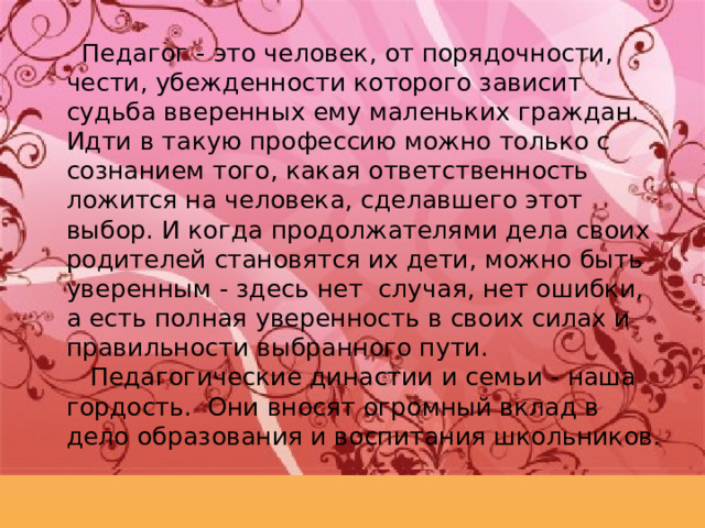  Педагог - это человек, от порядочности, чести, убежденности которого зависит судьба вверенных ему маленьких граждан. Идти в такую профессию можно только с сознанием того, какая ответственность ложится на человека, сделавшего этот выбор. И когда продолжателями дела своих родителей становятся их дети, можно быть уверенным - здесь нет  случая, нет ошибки, а есть полная уверенность в своих силах и правильности выбранного пути.  Педагогические династии и семьи - наша гордость.  Они вносят огромный вклад в дело образования и воспитания школьников. 