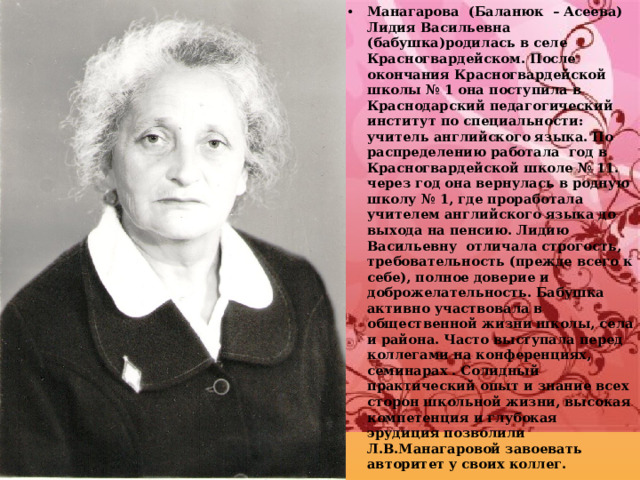 Манагарова (Баланюк – Асеева) Лидия Васильевна (бабушка)родилась в селе Красногвардейском. После окончания Красногвардейской школы № 1 она поступила в Краснодарский педагогический институт по специальности: учитель английского языка. По распределению работала год в Красногвардейской школе № 11. через год она вернулась в родную школу № 1, где проработала учителем английского языка до выхода на пенсию. Лидию Васильевну отличала строгость, требовательность (прежде всего к себе), полное доверие и доброжелательность. Бабушка активно участвовала в общественной жизни школы, села и района. Часто выступала перед коллегами на конференциях, семинарах . Солидный практический опыт и знание всех сторон школьной жизни, высокая компетенция и глубокая эрудиция позволили Л.В.Манагаровой завоевать авторитет у своих коллег. 