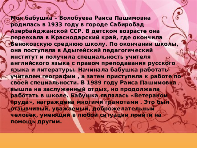 Моя бабушка – Волобуева Раиса Пашимовна родилась в 1933 году в городе Сабиробад Азербайджанской ССР. В детском возрасте она переехала в Краснодарский край, где окончила Беноковскую среднюю школу. По окончании школы, она поступила в Адыгейский педагогический институт и получила специальность учителя английского языка с правом преподавания русского языка и литературы. Начинала бабушка работать учителем географии , а затем приступила к работе по своей специальности. В 1989 году Раиса Пашимовна вышла на заслуженный отдых, но продолжала работать в школе. Бабушка являлась «Ветераном труда», награждена многими грамотами . Это был отзывчивый, уважаемый, доброжелательный человек, умеющий в любой ситуации прийти на помощь другим. 