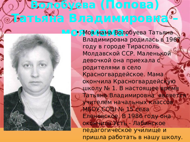 Волобуева (Попова) Татьяна Владимировна – моя мама. Моя мама Волобуева Татьяна Владимировна родилась в 1967 году в городе Тирасполь Молдавской ССР. Маленькой девочкой она приехала с родителями в село Красногвардейское. Мама окончила Красногвардейскую школу № 1. В настоящее время Татьяна Владимировна является учителем начальных классов МБОУ СОШ № 15 села Еленовское. В 1986 году она окончила Усть - Лабинское педагогическое училище и пришла работать в нашу школу. 