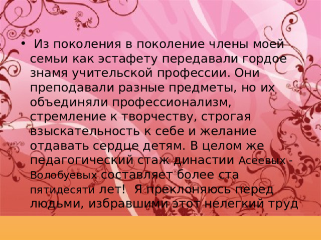  Из поколения в поколение члены моей семьи как эстафету передавали гордое знамя учительской профессии. Они преподавали разные предметы, но их объединяли профессионализм, стремление к творчеству, строгая взыскательность к себе и желание отдавать сердце детям. В целом же педагогический стаж династии Асеевых - Волобуевых составляет более ста пятидесяти  лет! Я преклоняюсь перед людьми, избравшими этот нелегкий труд 