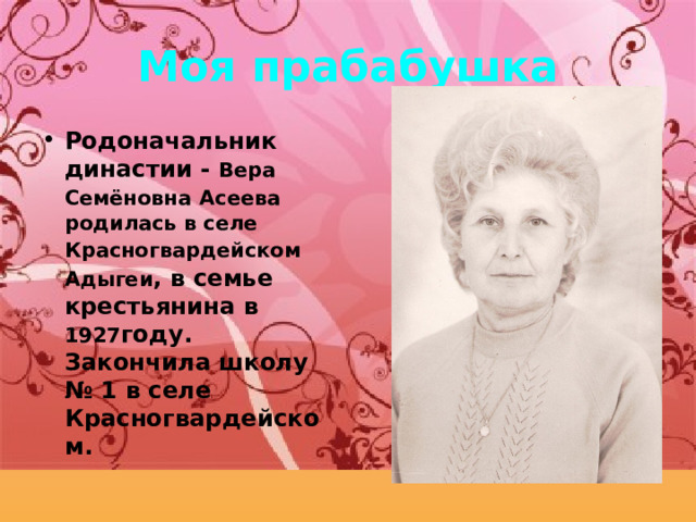 Мо я прабабушка Родоначальник династии -  Вера Семёновна  Асеева родилась в селе Красногвардейском  Адыгеи , в семье крестьянина в 1927 году. Закончила школу № 1 в селе Красногвардейском. 